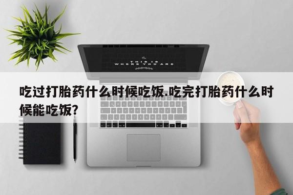 打胎药怎么购买吃过打胎药什么时候吃饭.吃完打胎药什么时候能吃饭？