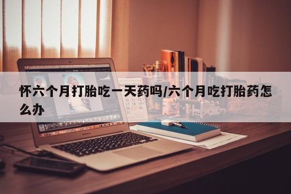 打胎药怎么购买怀六个月打胎吃一天药吗/六个月吃打胎药怎么办