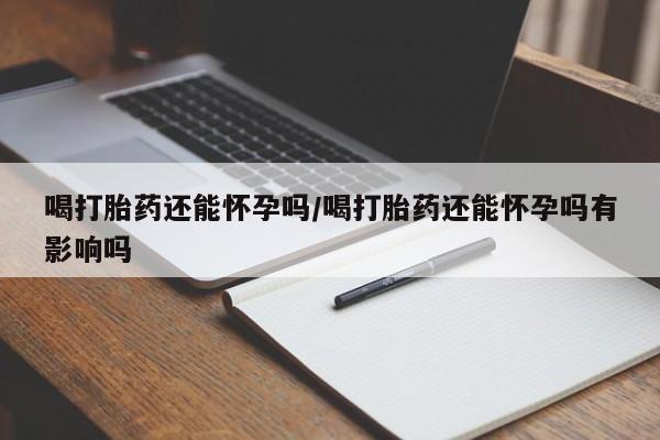 打胎药怎么购买喝打胎药还能怀孕吗/喝打胎药还能怀孕吗有影响吗