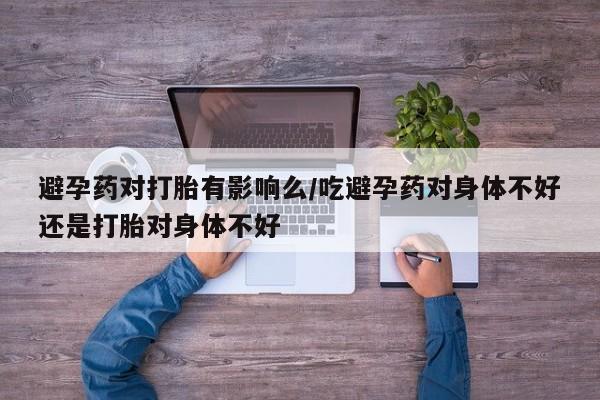 打胎药怎么购买避孕药对打胎有影响么/吃避孕药对身体不好还是打胎对身体不好