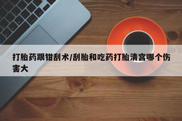 打胎药怎么购买打胎药跟钳刮术/刮胎和吃药打胎清宫哪个伤害大