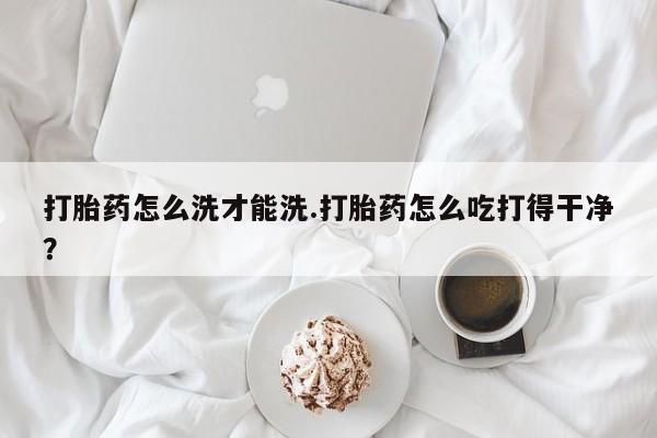 打胎药怎么购买打胎药怎么洗才能洗.打胎药怎么吃打得干净？