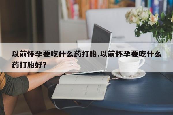 打胎药怎么购买以前怀孕要吃什么药打胎.以前怀孕要吃什么药打胎好？