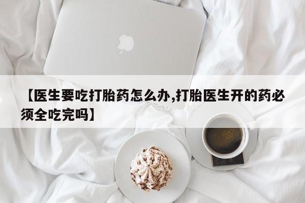 打胎药怎么购买【医生要吃打胎药怎么办,打胎医生开的药必须全吃完吗】