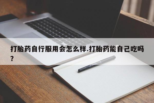 打胎药怎么购买打胎药自行服用会怎么样.打胎药能自己吃吗？