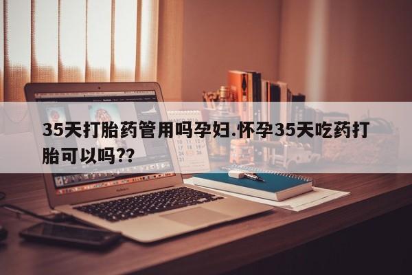 打胎药怎么购买35天打胎药管用吗孕妇.怀孕35天吃药打胎可以吗?？