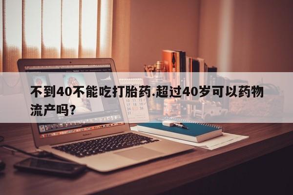 打胎药怎么购买不到40不能吃打胎药.超过40岁可以药物流产吗？
