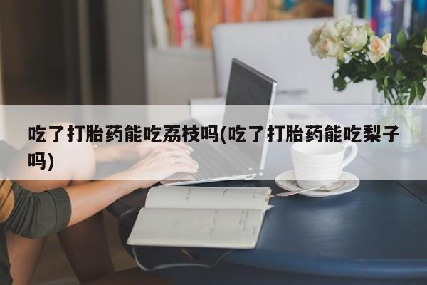 打胎药怎么购买吃了打胎药能吃荔枝吗(吃了打胎药能吃梨子吗)