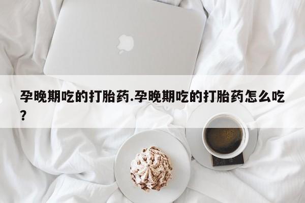 打胎药怎么购买孕晚期吃的打胎药.孕晚期吃的打胎药怎么吃？