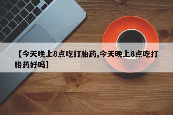 打胎药怎么购买【今天晚上8点吃打胎药,今天晚上8点吃打胎药好吗】