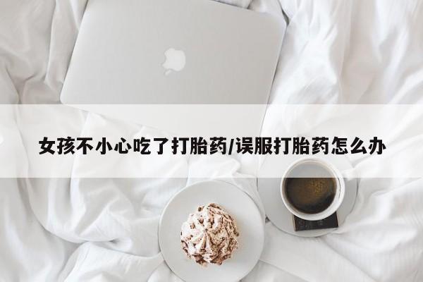 打胎药怎么购买女孩不小心吃了打胎药/误服打胎药怎么办