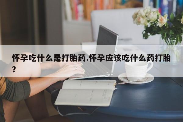 打胎药怎么购买怀孕吃什么是打胎药.怀孕应该吃什么药打胎？