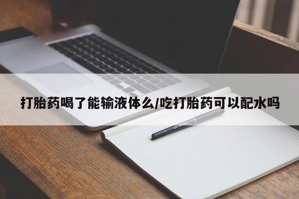 打胎药怎么购买打胎药喝了能输液体么/吃打胎药可以配水吗