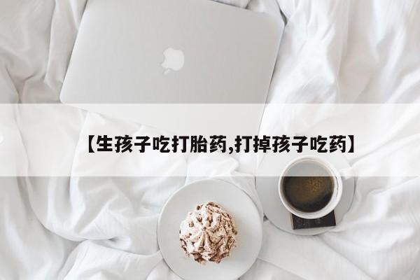 打胎药怎么购买【生孩子吃打胎药,打掉孩子吃药】