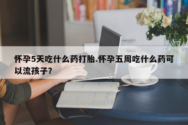 打胎药怎么购买怀孕5天吃什么药打胎.怀孕五周吃什么药可以流孩子？