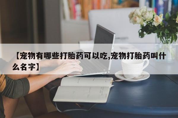 打胎药怎么购买【宠物有哪些打胎药可以吃,宠物打胎药叫什么名字】