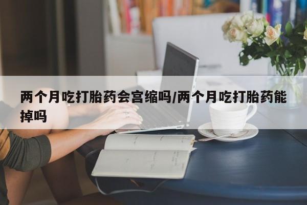 打胎药怎么购买两个月吃打胎药会宫缩吗/两个月吃打胎药能掉吗