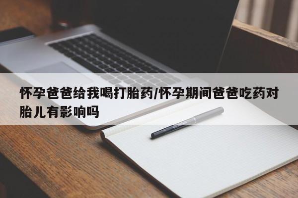 打胎药怎么购买怀孕爸爸给我喝打胎药/怀孕期间爸爸吃药对胎儿有影响吗
