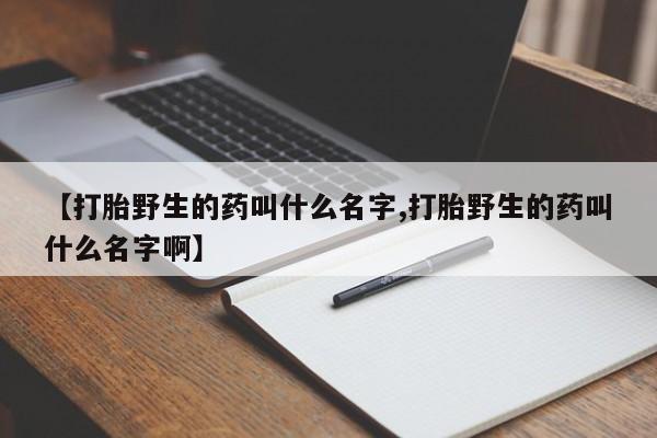 打胎药怎么购买【打胎野生的药叫什么名字,打胎野生的药叫什么名字啊】