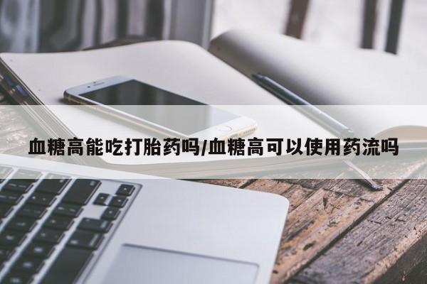 打胎药怎么购买血糖高能吃打胎药吗/血糖高可以使用药流吗
