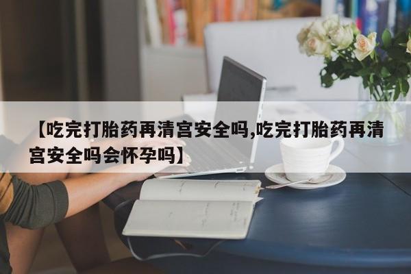 打胎药怎么购买【吃完打胎药再清宫安全吗,吃完打胎药再清宫安全吗会怀孕吗】