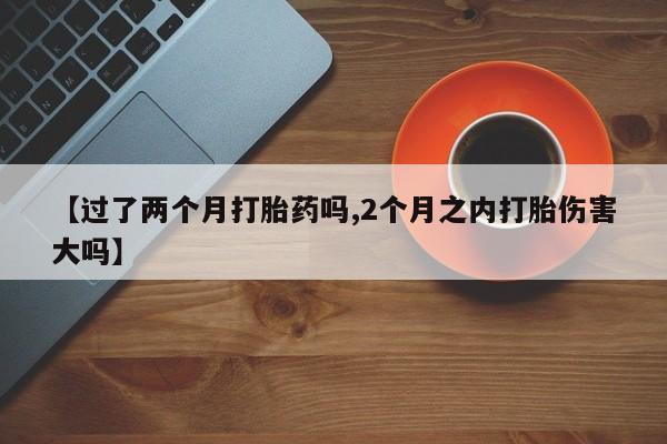 打胎药怎么购买【过了两个月打胎药吗,2个月之内打胎伤害大吗】