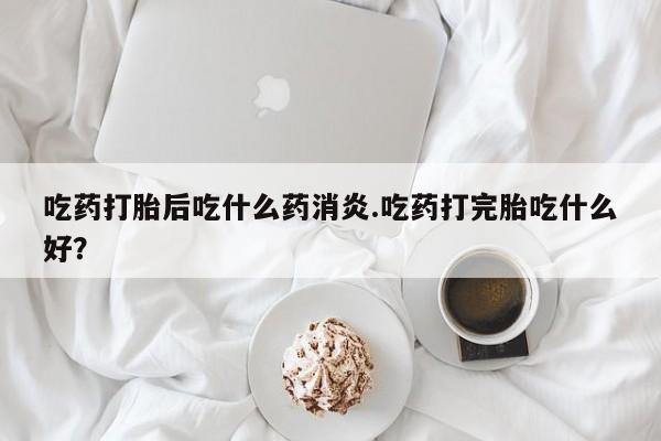打胎药怎么购买吃药打胎后吃什么药消炎.吃药打完胎吃什么好？