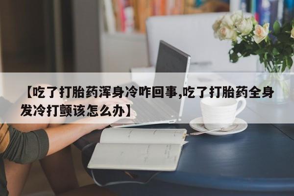 打胎药怎么购买【吃了打胎药浑身冷咋回事,吃了打胎药全身发冷打颤该怎么办】